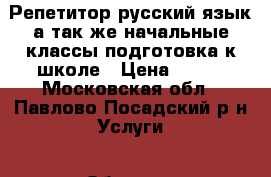 Репетитор русский язык,а так же начальные классы,подготовка к школе › Цена ­ 500 - Московская обл., Павлово-Посадский р-н Услуги » Обучение. Курсы   
